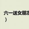 六一送女朋友禮物怎么說（六一送女朋友禮物）