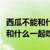 西瓜不能和什么一起吃會導(dǎo)致中毒（西瓜不能和什么一起吃）