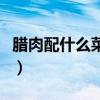 臘肉配什么菜炒好吃呢（臘肉配什么菜炒好吃）