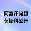 阿富汗問題“莫斯科模式”磋商第六次會(huì)議在莫斯科舉行