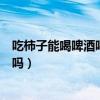 吃柿子能喝啤酒嗎吃柿子后多久可以喝酒（吃柿子能喝啤酒嗎）