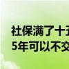 社保滿了十五年以后的可以不交嗎（社保滿15年可以不交嗎）