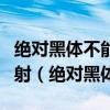 絕對黑體不能反射但可以全部吸收任何電磁輻射(絕對黑體) 絕對黑體不能反射但可以全部吸收任何電磁輻射(絕對黑體)