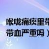 喉嚨痛痰里帶血嚴重嗎怎么治療（喉嚨痛痰里帶血嚴重嗎）