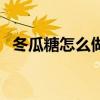 冬瓜糖怎么做法視頻教程（冬瓜糖怎么做）