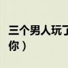 三個(gè)男人玩了我一晚上（男人一晚上不停的要你）