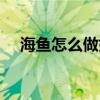 海魚怎么做好吃視頻（海魚怎么做好吃）