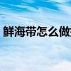 鮮海帶怎么做好吃視頻（鮮海帶怎么做好吃）