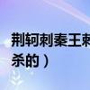 荊軻刺秦王刺殺的是誰（荊軻刺秦的時(shí)候被誰殺的）