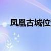 鳳凰古城位置地圖高清（鳳凰古城位置）