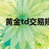 黃金td交易規(guī)則手續(xù)費（黃金td交易時間）