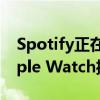 Spotify正在推出無需附近iPhone即可從Apple Watch播放音樂的功能